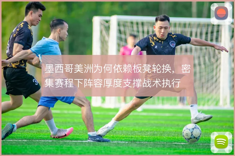 墨西哥美洲为何依赖板凳轮换，密集赛程下阵容厚度支撑战术执行