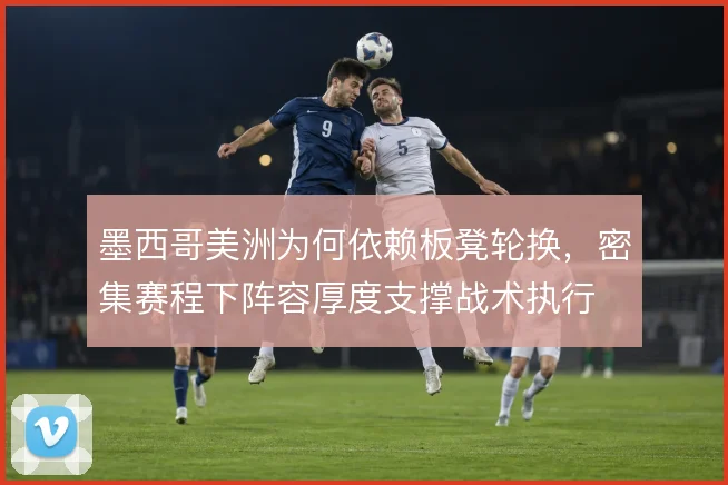 墨西哥美洲为何依赖板凳轮换,密集赛程下阵容厚度支撑战术执行