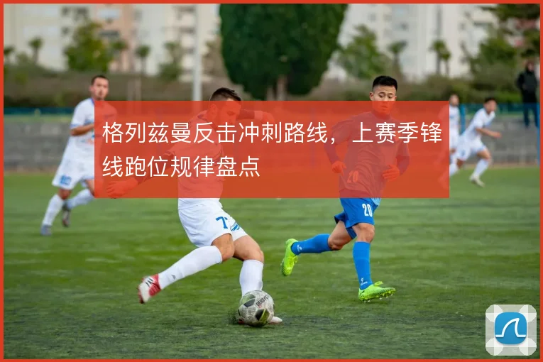 格列兹曼反击冲刺路线，上赛季锋线跑位规律盘点
