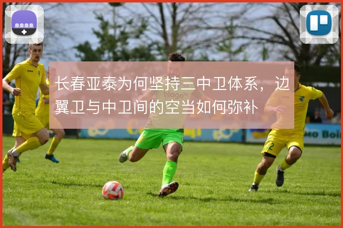 长春亚泰为何坚持三中卫体系,边翼卫与中卫间的空当如何弥补