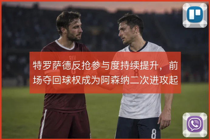 特罗萨德反抢参与度持续提升，前场夺回球权成为阿森纳二次进攻起点