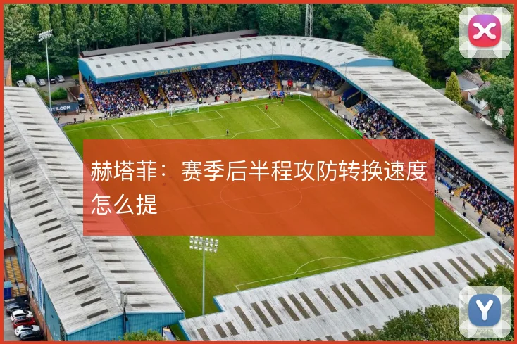 赫塔菲：赛季后半程攻防转换速度怎么提
