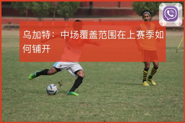 乌加特：中场覆盖范围在上赛季如何铺开