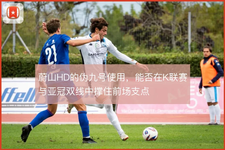 蔚山HD的伪九号使用,能否在K联赛与亚冠双线中撑住前场支点