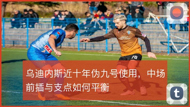 乌迪内斯近十年伪九号使用，中场前插与支点如何平衡