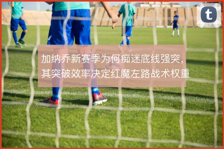 加纳乔新赛季为何痴迷底线强突，其突破效率决定红魔左路战术权重