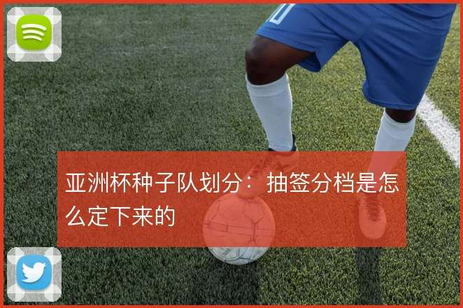 亚洲杯种子队划分：抽签分档是怎么定下来的