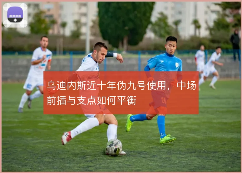乌迪内斯近十年伪九号使用,中场前插与支点如何平衡