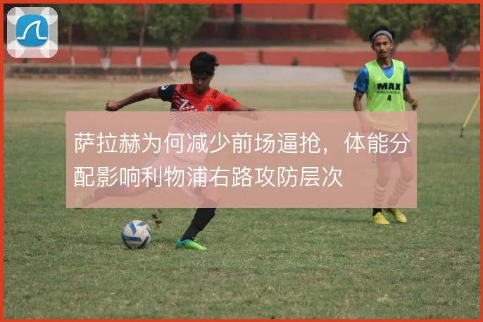 萨拉赫为何减少前场逼抢，体能分配影响利物浦右路攻防层次