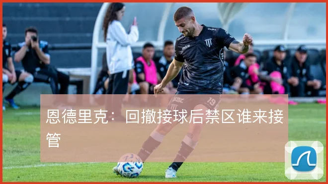 恩德里克:回撤接球后禁区谁来接管