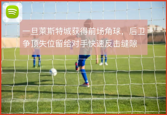 一旦莱斯特城获得前场角球，后卫争顶失位留给对手快速反击缝隙