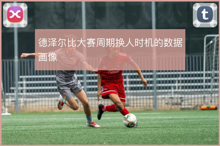 德泽尔比大赛周期换人时机的数据画像