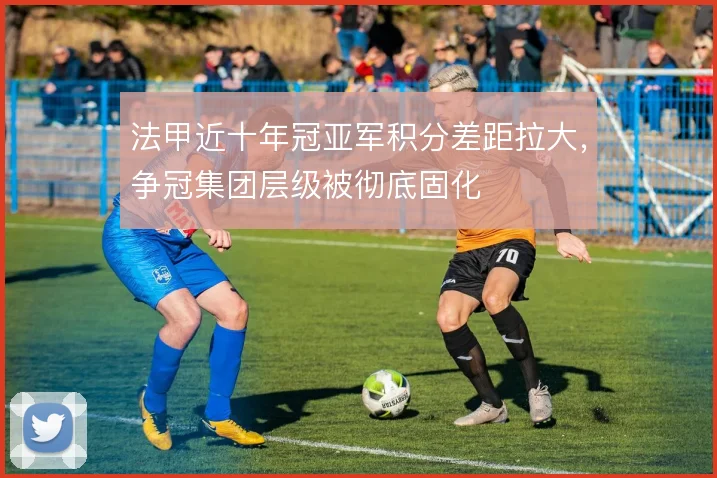 法甲近十年冠亚军积分差距拉大,争冠集团层级被彻底固化