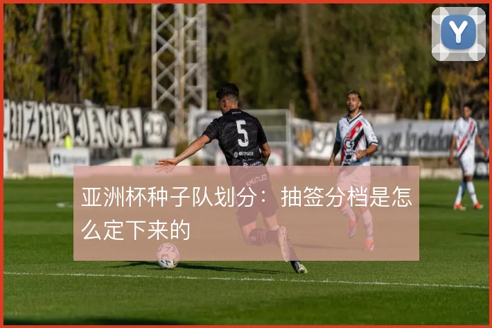 亚洲杯种子队划分:抽签分档是怎么定下来的