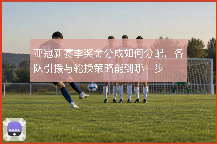 亚冠新赛季奖金分成如何分配，各队引援与轮换策略能到哪一步