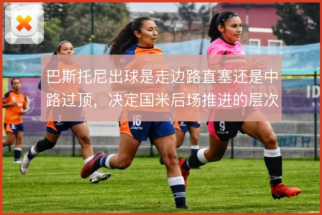 巴斯托尼出球是走边路直塞还是中路过顶，决定国米后场推进的层次