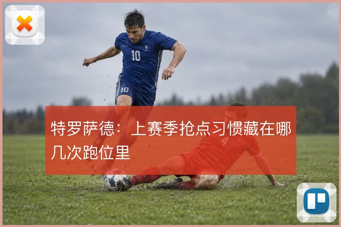 特罗萨德:上赛季抢点习惯藏在哪几次跑位里