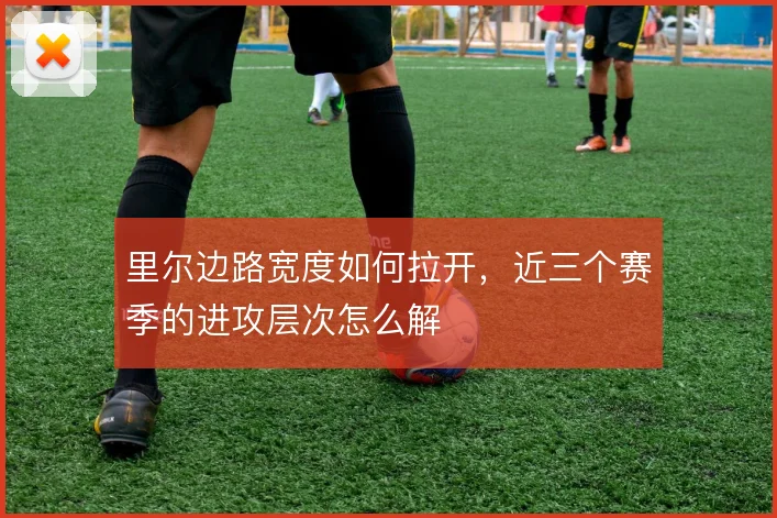 里尔边路宽度如何拉开，近三个赛季的进攻层次怎么解
